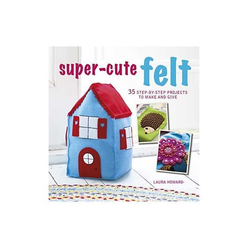 Super-Cute Felt: 35 step-by-step projects to make and give by Howard, Laura The